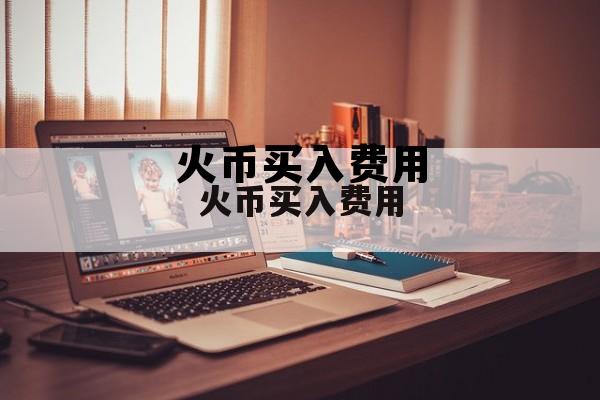 火币买入卖出费率 火币买入费用